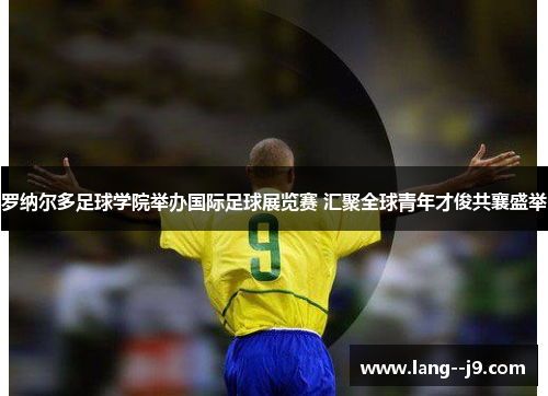 罗纳尔多足球学院举办国际足球展览赛 汇聚全球青年才俊共襄盛举