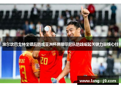 埃尔坎巴戈特坐镇后防成亚洲杯屏障印尼队防线崛起关键力量核心柱
