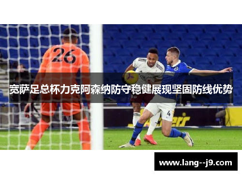 宽萨足总杯力克阿森纳防守稳健展现坚固防线优势