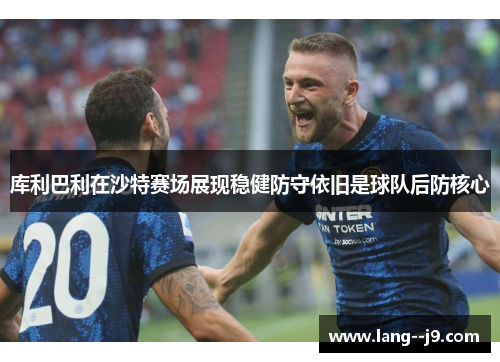 库利巴利在沙特赛场展现稳健防守依旧是球队后防核心