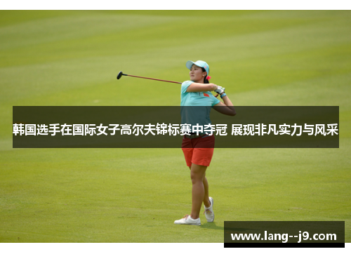 韩国选手在国际女子高尔夫锦标赛中夺冠 展现非凡实力与风采